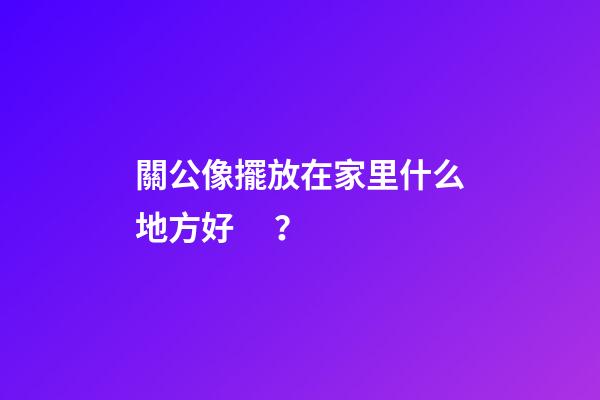 關公像擺放在家里什么地方好？